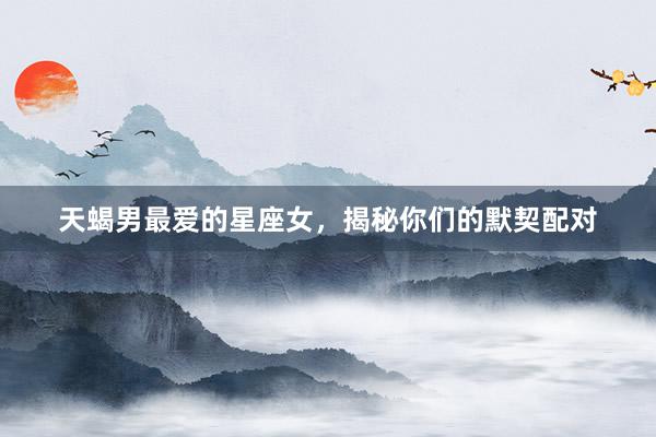 天蝎男最爱的星座女，揭秘你们的默契配对